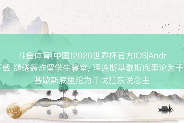 斗鱼体育(中国)2026世界杯官方IOS|Android手机app下载 缱绻轰炸留学生寝室， 泽连斯基歇斯底里沦为干戈狂东说念主