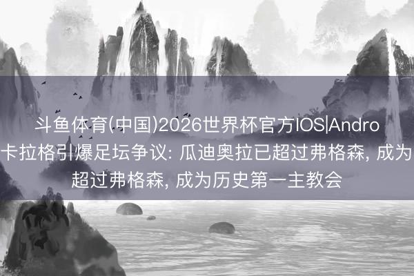 斗鱼体育(中国)2026世界杯官方IOS|Android手机app下载 卡拉格引爆足坛争议: 瓜迪奥拉已超过弗格森, 成为历史第一主教会