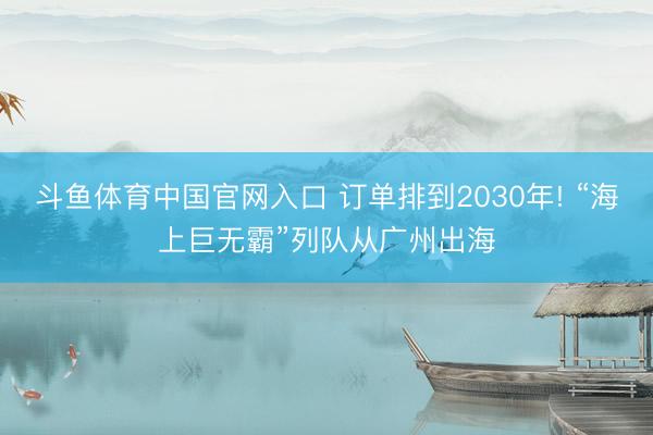 斗鱼体育中国官网入口 订单排到2030年! “海上巨无霸”列队从广州出海