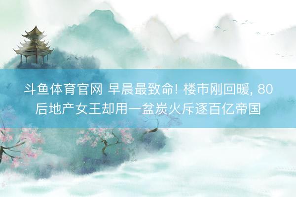 斗鱼体育官网 早晨最致命! 楼市刚回暖， 80后地产女王却用一盆炭火斥逐百亿帝国