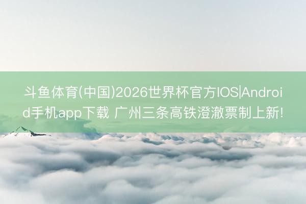斗鱼体育(中国)2026世界杯官方IOS|Android手机app下载 广州三条高铁澄澈票制上新!