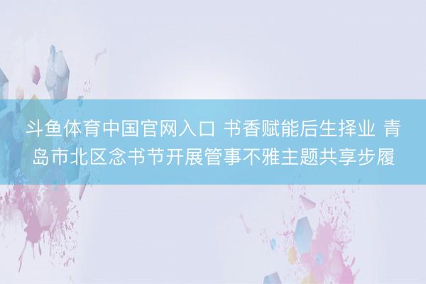 斗鱼体育中国官网入口 书香赋能后生择业 青岛市北区念书节开展管事不雅主题共享步履