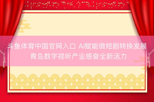 斗鱼体育中国官网入口 AI赋能微短剧转换发展 青岛数字视听产业感奋全新活力