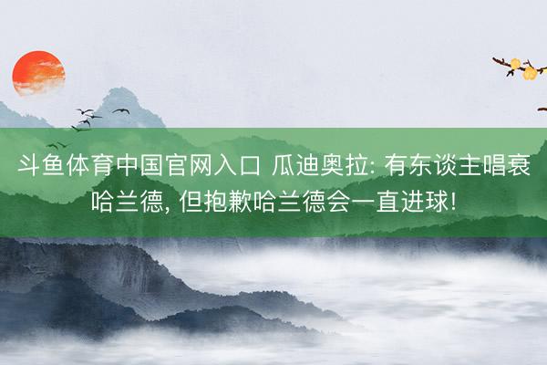 斗鱼体育中国官网入口 瓜迪奥拉: 有东谈主唱衰哈兰德， 但抱歉哈兰德会一直进球!