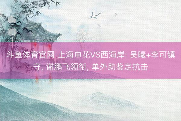 斗鱼体育官网 上海申花VS西海岸: 吴曦+李可镇守， 谢鹏飞领衔， 单外助鉴定抗击