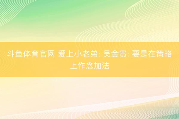 斗鱼体育官网 爱上小老弟: 吴金贵: 要是在策略上作念加法