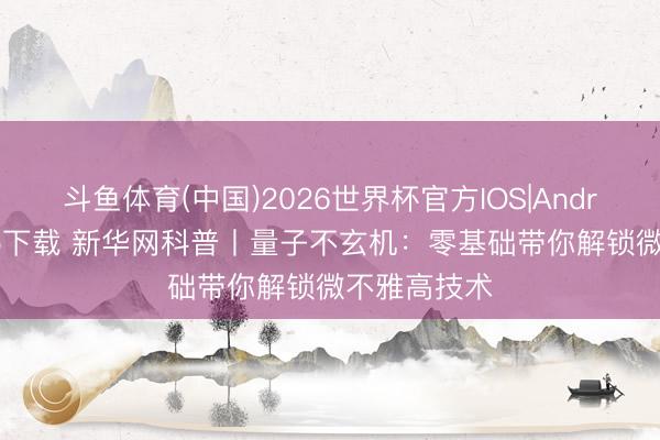斗鱼体育(中国)2026世界杯官方IOS|Android手机app下载 新华网科普丨量子不玄机：零基础带你解锁微不雅高技术