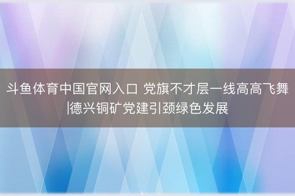 斗鱼体育中国官网入口 党旗不才层一线高高飞舞|德兴铜矿党建引颈绿色发展