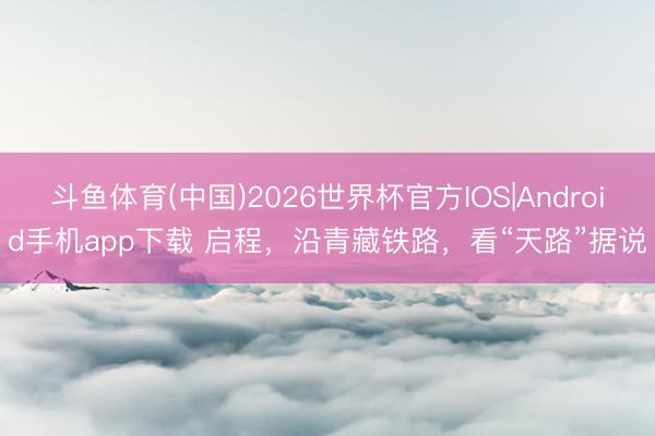 斗鱼体育(中国)2026世界杯官方IOS|Android手机app下载 启程，沿青藏铁路，看“天路”据说