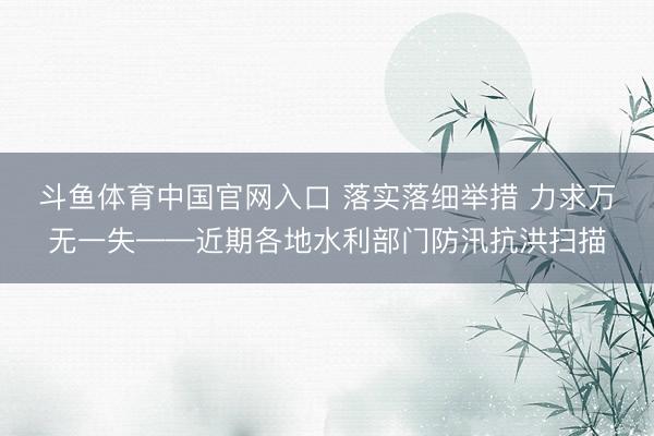 斗鱼体育中国官网入口 落实落细举措 力求万无一失——近期各地水利部门防汛抗洪扫描