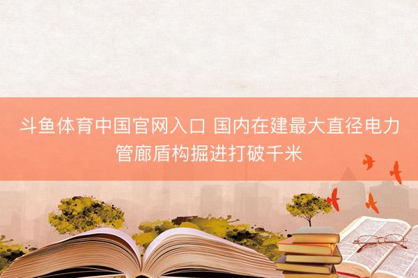 斗鱼体育中国官网入口 国内在建最大直径电力管廊盾构掘进打破千米