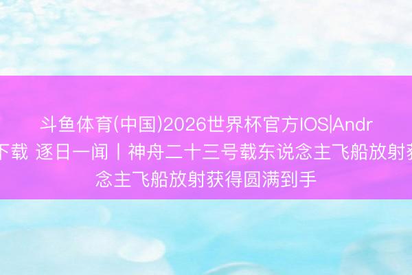 斗鱼体育(中国)2026世界杯官方IOS|Android手机app下载 逐日一闻丨神舟二十三号载东说念主飞船放射获得圆满到手
