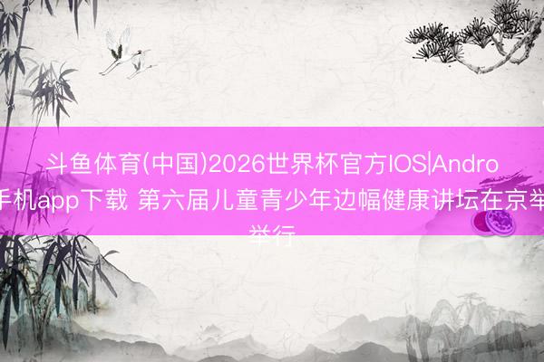 斗鱼体育(中国)2026世界杯官方IOS|Android手机app下载 第六届儿童青少年边幅健康讲坛在京举行