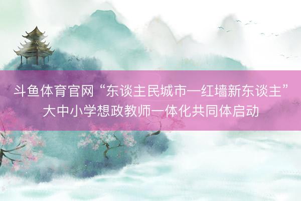 斗鱼体育官网 “东谈主民城市—红墙新东谈主”大中小学想政教师一体化共同体启动