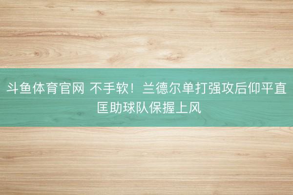 斗鱼体育官网 不手软！兰德尔单打强攻后仰平直 匡助球队保握上风