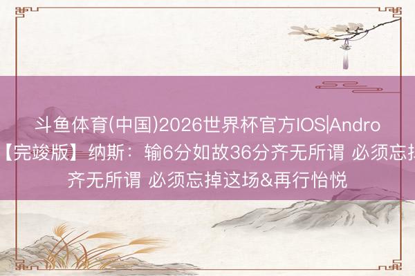 斗鱼体育(中国)2026世界杯官方IOS|Android手机app下载 【完竣版】纳斯：输6分如故36分齐无所谓 必须忘掉这场&再行怡悦