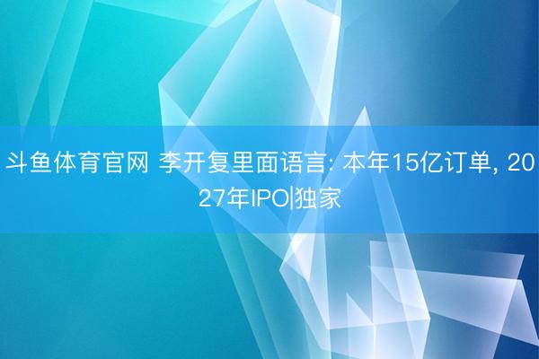 斗鱼体育官网 李开复里面语言: 本年15亿订单， 2027年IPO|独家