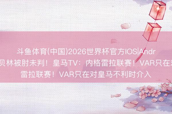 斗鱼体育(中国)2026世界杯官方IOS|Android手机app下载 贝林被肘未判！皇马TV：内格雷拉联赛！VAR只在对皇马不利时介入