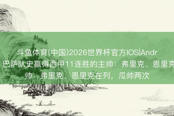 斗鱼体育(中国)2026世界杯官方IOS|Android手机app下载 巴萨队史赢得西甲11连胜的主帅：弗里克、恩里克在列，瓜帅两次