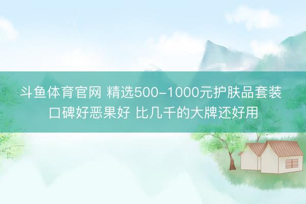 斗鱼体育官网 精选500-1000元护肤品套装 口碑好恶果好 比几千的大牌还好用