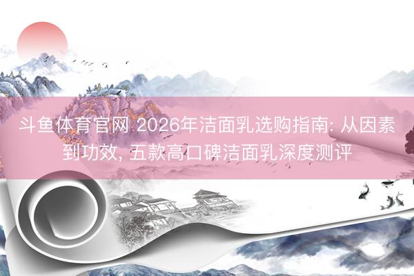 斗鱼体育官网 2026年洁面乳选购指南: 从因素到功效， 五款高口碑洁面乳深度测评