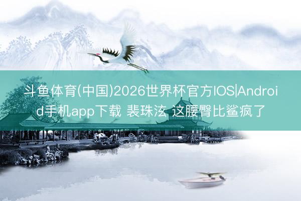 斗鱼体育(中国)2026世界杯官方IOS|Android手机app下载 裴珠泫 这腰臀比鲨疯了