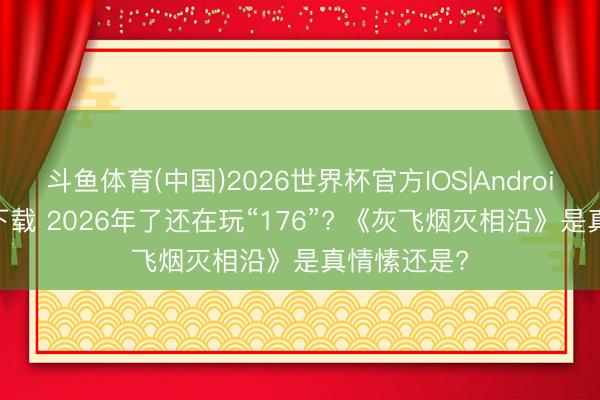 斗鱼体育(中国)2026世界杯官方IOS|Android手机app下载 2026年了还在玩“176”? 《灰飞烟灭相沿》是真情愫还是?