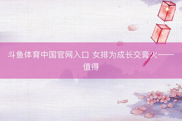 斗鱼体育中国官网入口 女排为成长交膏火——值得