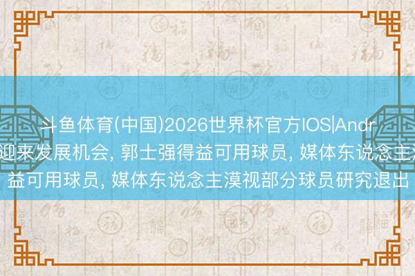 斗鱼体育(中国)2026世界杯官方IOS|Android手机app下载 徐昕迎来发展机会， 郭士强得益可用球员， 媒体东说念主漠视部分球员研究退出