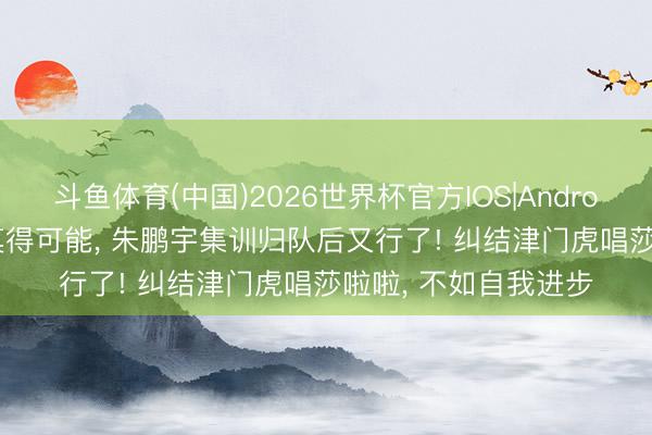 斗鱼体育(中国)2026世界杯官方IOS|Android手机app下载 有莫得可能， 朱鹏宇集训归队后又行了! 纠结津门虎唱莎啦啦， 不如自我进步