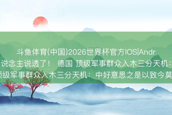 斗鱼体育(中国)2026世界杯官方IOS|Android手机app下载 终于有东说念主说透了！ 德国 顶级军事群众入木三分天机：中好意思之是以致今莫得