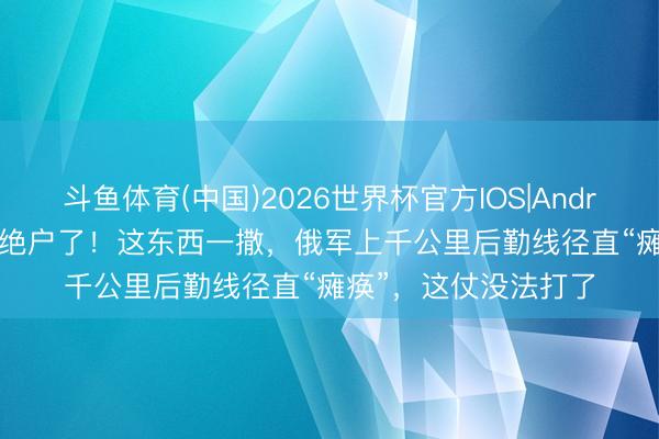 斗鱼体育(中国)2026世界杯官方IOS|Android手机app下载 真绝户了！这东西一撒，俄军上千公里后勤线径直“瘫痪”，这仗没法打了