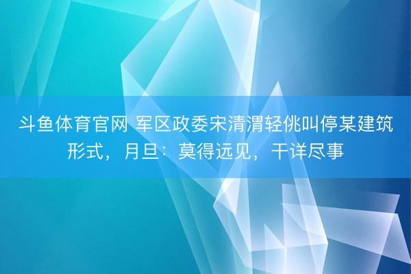 斗鱼体育官网 军区政委宋清渭轻佻叫停某建筑形式，月旦：莫得远见，干详尽事
