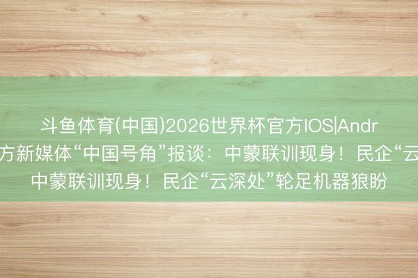 斗鱼体育(中国)2026世界杯官方IOS|Android手机app下载 官方新媒体“中国号角”报谈：中蒙联训现身！民企“云深处”轮足机器狼盼