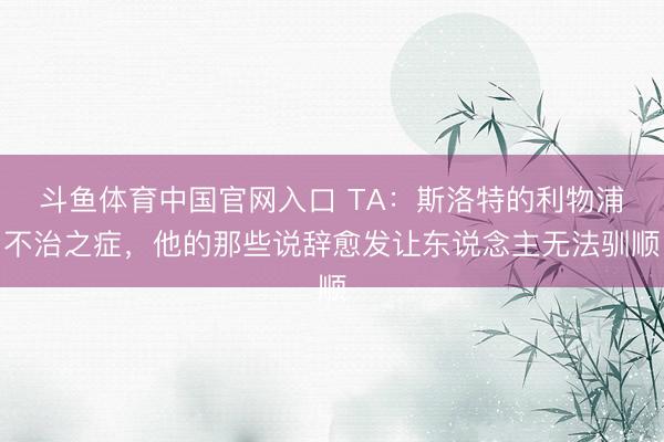 斗鱼体育中国官网入口 TA：斯洛特的利物浦不治之症，他的那些说辞愈发让东说念主无法驯顺