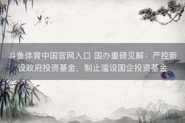 斗鱼体育中国官网入口 国办重磅见解：严控新设政府投资基金，制止滥设国企投资基金