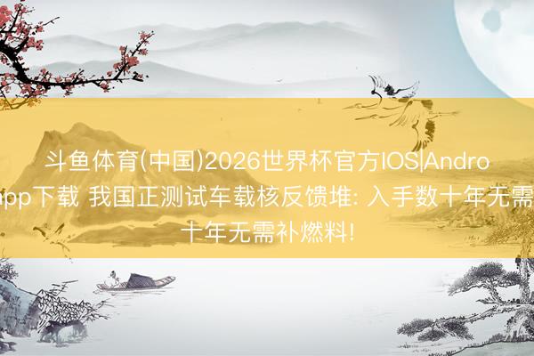 斗鱼体育(中国)2026世界杯官方IOS|Android手机app下载 我国正测试车载核反馈堆: 入手数十年无需补燃料!