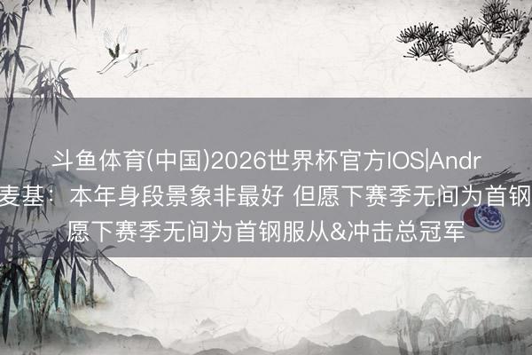 斗鱼体育(中国)2026世界杯官方IOS|Android手机app下载 麦基：本年身段景象非最好 但愿下赛季无间为首钢服从&冲击总冠军