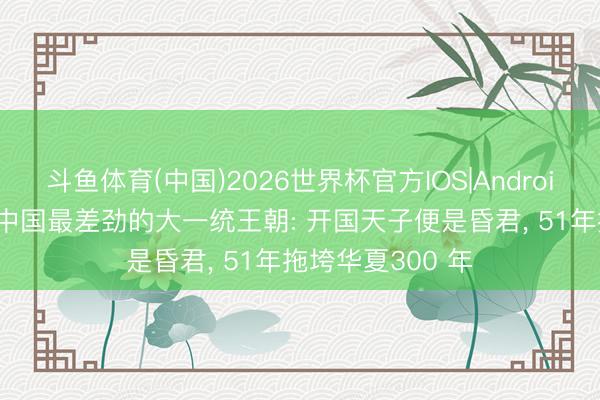 斗鱼体育(中国)2026世界杯官方IOS|Android手机app下载 中国最差劲的大一统王朝: 开国天子便是昏君， 51年拖垮华夏300 年