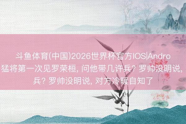 斗鱼体育(中国)2026世界杯官方IOS|Android手机app下载 猛将第一次见罗荣桓, 问他带几许兵? 罗帅没明说, 对方冷暖自知了