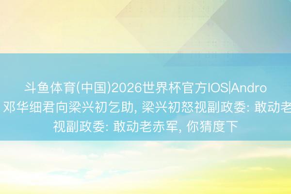 斗鱼体育(中国)2026世界杯官方IOS|Android手机app下载 邓华细君向梁兴初乞助, 梁兴初怒视副政委: 敢动老赤军, 你猜度下
