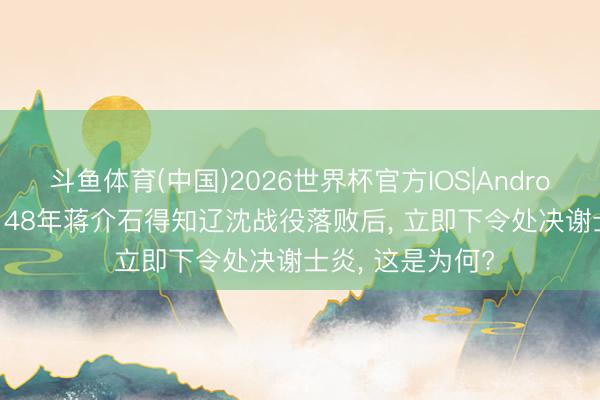 斗鱼体育(中国)2026世界杯官方IOS|Android手机app下载 48年蒋介石得知辽沈战役落败后， 立即下令处决谢士炎， 这是为何?