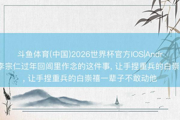 斗鱼体育(中国)2026世界杯官方IOS|Android手机app下载 李宗仁过年回闾里作念的这件事, 让手捏重兵的白崇禧一辈子不敢动他