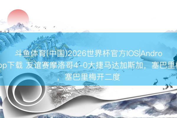 斗鱼体育(中国)2026世界杯官方IOS|Android手机app下载 友谊赛摩洛哥4-0大捷马达加斯加，塞巴里梅开二度