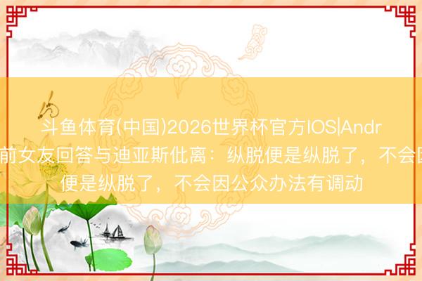 斗鱼体育(中国)2026世界杯官方IOS|Android手机app下载 前女友回答与迪亚斯仳离：纵脱便是纵脱了，不会因公众办法有调动