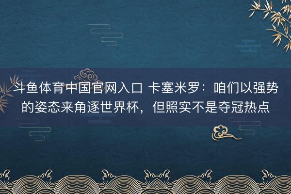 斗鱼体育中国官网入口 卡塞米罗：咱们以强势的姿态来角逐世界杯，但照实不是夺冠热点