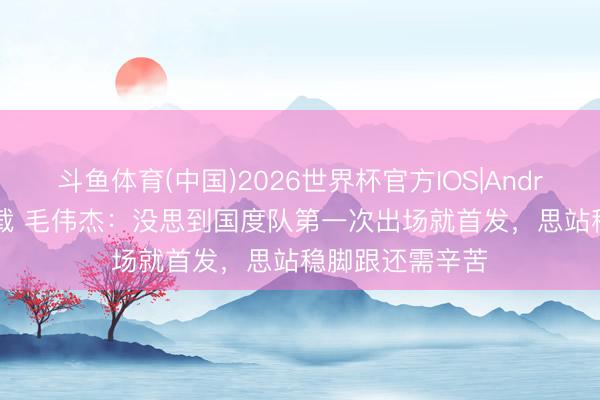 斗鱼体育(中国)2026世界杯官方IOS|Android手机app下载 毛伟杰：没思到国度队第一次出场就首发，思站稳脚跟还需辛苦