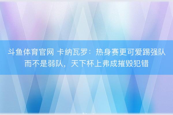 斗鱼体育官网 卡纳瓦罗：热身赛更可爱踢强队而不是弱队，天下杯上弗成摧毁犯错