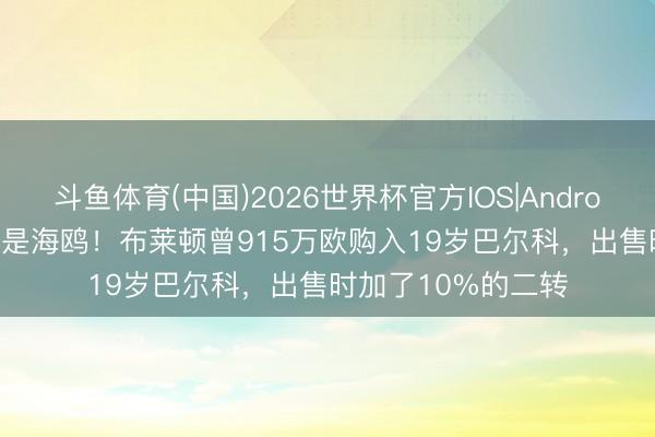 斗鱼体育(中国)2026世界杯官方IOS|Android手机app下载 又是海鸥！布莱顿曾915万欧购入19岁巴尔科，出售时加了10%的二转