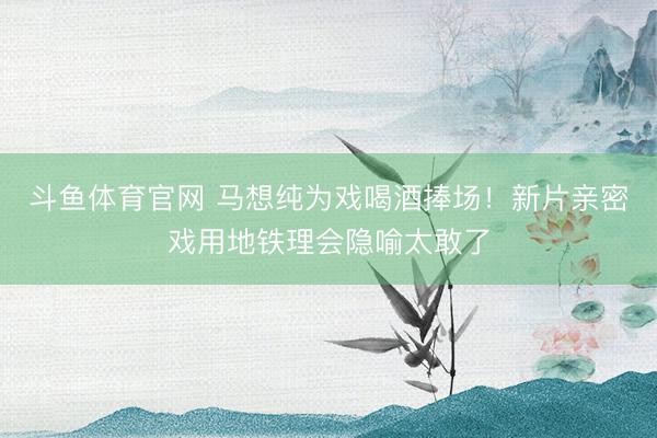 斗鱼体育官网 马想纯为戏喝酒捧场!新片亲密戏用地铁理会隐喻太敢了